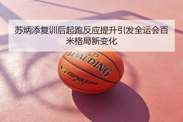 苏炳添复训后起跑反应提升引发全运会百米格局新变化